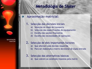 Aproximação matricial: Selecção das decisões iniciais Selecção do modo de transporte Selecção das especificações do equipamento Escolha das opções financeiras Escolha das necessidades de operações Selecção de dois importantes factores Que afectam cada decisão requerida Para ser elaborada a matriz decisional de dupla entrada Selecção das alternativas básicas Que cobrem as condições impostas pela matriz Metodologia de  Slater Aproximação matricial 