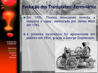 Evolução dos transportes: Rodoviários Ferroviários Marítimos Aéreos Oleodutos Em 1705,  Thomas Newcomen  inventa a máquina a vapor, melhorada por  James Watt  em 1765. A primeira locomotiva foi apresentada em público em 1814, graças a  George Stephenson . Evolução dos Transportes: Ferroviários 