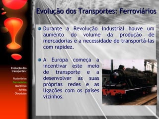 Evolução dos transportes: Rodoviários Ferroviários Marítimos Aéreos Oleodutos Durante a Revolução Industrial houve um aumento do volume da produção de mercadorias e a necessidade de transportá-las com rapidez. Evolução dos Transportes: Ferroviários A Europa começa a incentivar este meio de transporte e a desenvolver as suas próprias redes e as ligações com os países vizinhos. 