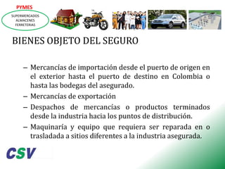 PYMES
SUPERMERCADOS
ALMACENES
FERRETERIAS

BIENES OBJETO DEL SEGURO
– Mercancías de importación desde el puerto de origen en
el exterior hasta el puerto de destino en Colombia o
hasta las bodegas del asegurado.
– Mercancías de exportación
– Despachos de mercancías o productos terminados
desde la industria hacia los puntos de distribución.
– Maquinaría y equipo que requiera ser reparada en o
trasladada a sitios diferentes a la industria asegurada.

 