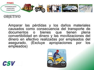 PYMES
SUPERMERCADOS
ALMACENES
FERRETERIAS

OBJETIVO
Amparar las pérdidas y los daños materiales
causados como consecuencia del transporte de
documentos o bienes que tienen plena
convertibilidad en dinero y las movilizaciones del
dinero en efectivo realizadas por empleados del
asegurado. (Excluye apropiaciones por los
empleados)

 