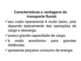 Características e vantagens do
transporte fluvial:
seu custo operacional é muito baixo, pois
depende basicamente das operações de
carga e descarga;
possui grande capacidade de carga;
é muito econômico para grandes
distâncias;
apresenta pequeno consumo de energia.

 