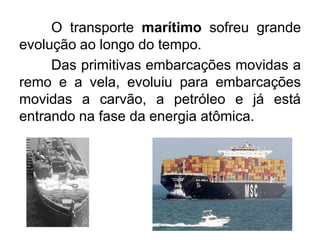 OTRANSPORTE MARÍTIMOgrande
transporte marítimo sofreu
evolução ao longo do tempo.
Das primitivas embarcações movidas a
remo e a vela, evoluiu para embarcações
movidas a carvão, a petróleo e já está
entrando na fase da energia atômica.

 