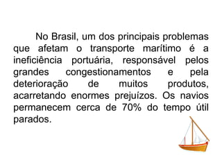 No Brasil, um dos principais problemas
que afetam o transporte marítimo é a
ineficiência portuária, responsável pelos
grandes
congestionamentos
e
pela
deterioração
de
muitos
produtos,
acarretando enormes prejuízos. Os navios
permanecem cerca de 70% do tempo útil
parados.

 