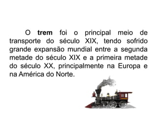 O trem foi o principal meio de
transporte do século XIX, tendo sofrido
grande expansão mundial entre a segunda
metade do século XIX e a primeira metade
do século XX, principalmente na Europa e
na América do Norte.

 