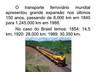 O transporte ferroviário mundial
apresentou grande expansão nos últimos
150 anos, passando de 8.000 km em 1840
para 1.245.000 km em 1988.
No caso do Brasil temos: 1854: 14,5
km; 1920: 28.000 km; 1989: 30.350 km.

 