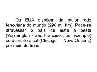 Os EUA dispõem da maior rede
ferroviária do mundo (296 mil km). Pode-se
atravessar o país de leste a oeste
(Washington - São Francisco, por exemplo)
ou de norte a sul (Chicago — Nova Orleans)
por meio de trens.

 