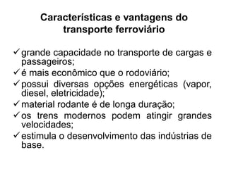 Características e vantagens do
transporte ferroviário
 grande capacidade no transporte de cargas e
passageiros;
 é mais econômico que o rodoviário;
 possui diversas opções energéticas (vapor,
diesel, eletricidade);
 material rodante é de longa duração;
 os trens modernos podem atingir grandes
velocidades;
 estimula o desenvolvimento das indústrias de
base.

 