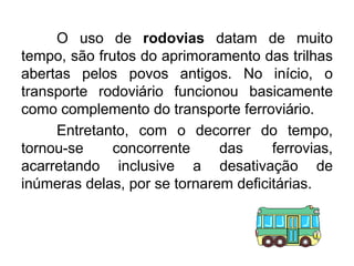 O uso de rodovias datam de muito
tempo, são frutos do aprimoramento das trilhas
abertas pelos povos antigos. No início, o
transporte rodoviário funcionou basicamente
como complemento do transporte ferroviário.
Entretanto, com o decorrer do tempo,
tornou-se
concorrente
das
ferrovias,
acarretando inclusive a desativação de
inúmeras delas, por se tornarem deficitárias.

 