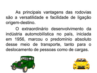 As principais vantagens das rodovias
são a versatilidade e facilidade de ligação
origem-destino.
O extraordinário desenvolvimento da
indústria automobilística no país, iniciada
em 1956, marcou o predomínio absoluto
desse meio de transporte, tanto para o
deslocamento de pessoas como de cargas.

 