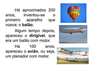 Há aproximados 200
anos,
inventou-se
o
primeiro aparelho que
voava: o balão.
Algum tempo depois,
apareceu o dirigível, que
era um balão com motor.
Há
100
anos,
apareceu o avião, ou seja,
um planador com motor.

 