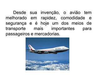 Desde sua invenção, o avião tem
melhorado em rapidez, comodidade e
segurança e é hoje um dos meios de
transporte
mais
importantes
para
passageiros e mercadorias.

 