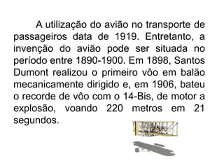 A utilização do avião no transporte de
passageiros data de 1919. Entretanto, a
invenção do avião pode ser situada no
período entre 1890-1900. Em 1898, Santos
Dumont realizou o primeiro vôo em balão
mecanicamente dirigido e, em 1906, bateu
o recorde de vôo com o 14-Bis, de motor a
explosão, voando 220 metros em 21
segundos.

 