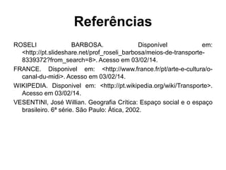 Referências
ROSELI
BARBOSA.
Disponível
em:
<http://pt.slideshare.net/prof_roseli_barbosa/meios-de-transporte8339372?from_search=8>. Acesso em 03/02/14.
FRANCE. Disponivel em: <http://www.france.fr/pt/arte-e-cultura/ocanal-du-midi>. Acesso em 03/02/14.
WIKIPEDIA. Disponivel em: <http://pt.wikipedia.org/wiki/Transporte>.
Acesso em 03/02/14.
VESENTINI, José Willian. Geografia Crítica: Espaço social e o espaço
brasileiro. 6ª série. São Paulo: Ática, 2002.

 
