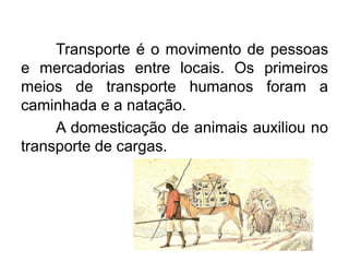 Transporte é o movimento de pessoas
e mercadorias entre locais. Os primeiros
meios de transporte humanos foram a
caminhada e a natação.
A domesticação de animais auxiliou no
transporte de cargas.

 