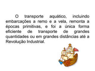 O transporte aquático, incluindo
embarcações a remo e a vela, remonta a
épocas primitivas, e foi a única forma
eficiente de transporte de grandes
quantidades ou em grandes distâncias até a
Revolução Industrial.

 
