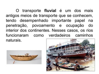 O transporte fluvial é um dos mais
antigos meios de transporte que se conhecem,
tendo desempenhado importante papel na
penetração, povoamento e ocupação do
interior dos continentes. Nesses casos, os rios
funcionaram como verdadeiros caminhos
naturais.

 
