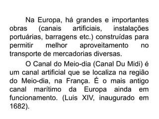 Na Europa, há grandes e importantes
obras
(canais
artificiais,
instalações
portuárias, barragens etc.) construídas para
permitir
melhor
aproveitamento
no
transporte de mercadorias diversas.
O Canal do Meio-dia (Canal Du Midi) é
um canal artificial que se localiza na região
do Meio-dia, na França. É o mais antigo
canal marítimo da Europa ainda em
funcionamento. (Luis XIV, inaugurado em
1682).

 