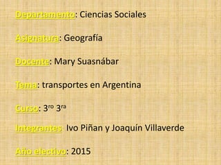 Departamento: Ciencias Sociales
Asignatura: Geografía
Docente: Mary Suasnábar
Tema: transportes en Argentina
Curso: 3ro 3ra
Integrantes: Ivo Piñan y Joaquín Villaverde
Año electivo: 2015
 