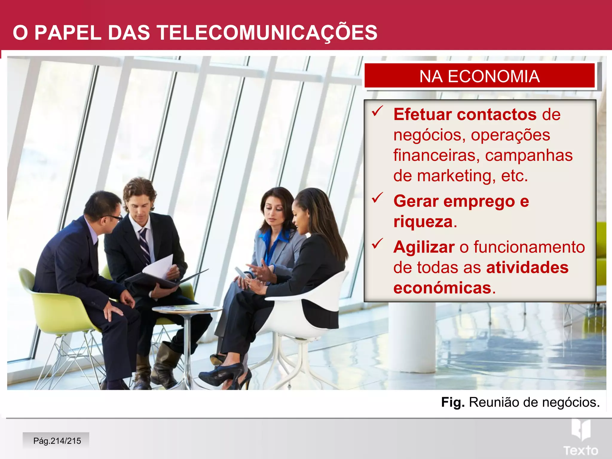 Fig. Reunião de negócios.
O PAPEL DAS TELECOMUNICAÇÕES
 Efetuar contactos de
negócios, operações
financeiras, campanhas
de marketing, etc.
 Gerar emprego e
riqueza.
 Agilizar o funcionamento
de todas as atividades
económicas.
NA ECONOMIANA ECONOMIA
Pág.214/215
 