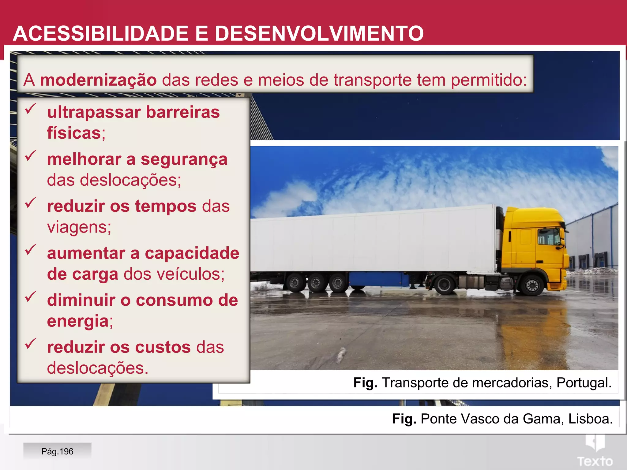 Fig. Ponte Vasco da Gama, Lisboa.
Fig. Transporte de mercadorias, Portugal.
 ultrapassar barreiras
físicas;
 melhorar a segurança
das deslocações;
 reduzir os tempos das
viagens;
 aumentar a capacidade
de carga dos veículos;
 diminuir o consumo de
energia;
 reduzir os custos das
deslocações.
A modernização das redes e meios de transporte tem permitido:
ACESSIBILIDADE E DESENVOLVIMENTO
Pág.196
 