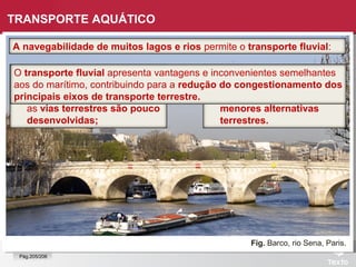 Fig. Barco, rio Sena, Paris.
A navegabilidade de muitos lagos e rios permite o transporte fluvial:
TRANSPORTE AQUÁTICO
 de passageiros, que é mais
importante em países/regiões
com rios navegáveis, e onde
as vias terrestres são pouco
desenvolvidas;
 de mercadorias, mais
relevante nos países em
desenvolvimento, onde há
menores alternativas
terrestres.
O transporte fluvial apresenta vantagens e inconvenientes semelhantes
aos do marítimo, contribuindo para a redução do congestionamento dos
principais eixos de transporte terrestre.
Pág.205/206
 