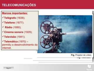 Fig. Rádio.Fig. Telefone.
Fig. Telégrafo.
Fig. Noção de internet.
Fig. Televisão.
Fig. Projetor de vídeo.
TELECOMUNICAÇÕES
Pág.211
Marcos importantes:
Telégrafo (1838);
Telefone (1877);
 Rádio (1890);
Cinema sonoro (1929);
Televisão (1941);
Telemática (1970) –
permitiu o desenvolvimento da
internet.
 