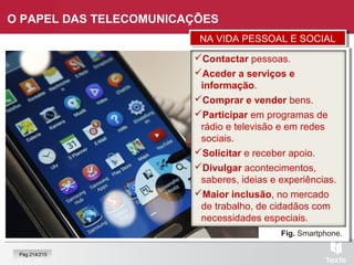 Fig. Smartphone.
O PAPEL DAS TELECOMUNICAÇÕES
Contactar pessoas.
Aceder a serviços e
informação.
Comprar e vender bens.
Participar em programas de
rádio e televisão e em redes
sociais.
Solicitar e receber apoio.
Divulgar acontecimentos,
saberes, ideias e experiências.
Maior inclusão, no mercado
de trabalho, de cidadãos com
necessidades especiais.
NA VIDA PESSOAL E SOCIALNA VIDA PESSOAL E SOCIAL
Pág.214/215
 