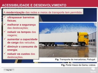 Fig. Ponte Vasco da Gama, Lisboa.
Fig. Transporte de mercadorias, Portugal.
 ultrapassar barreiras
físicas;
 melhorar a segurança
das deslocações;
 reduzir os tempos das
viagens;
 aumentar a capacidade
de carga dos veículos;
 diminuir o consumo de
energia;
 reduzir os custos das
deslocações.
A modernização das redes e meios de transporte tem permitido:
ACESSIBILIDADE E DESENVOLVIMENTO
Pág.196
 