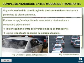COMPLEMENTARIDADE ENTRE MODOS DE TRANSPORTE
Fig. Congestionamento.Fig. Emissão de gases, tráfego rodoviário.
O grande predomínio da utilização do transporte rodoviário acarreta
problemas de ordem ambiental.
 Emissão de gases.
 Congestionamento dos
principais eixos de circulação.
Por isso, as opções da política de transportes a nível nacional e
comunitário procuram um:
 maior equilíbrio entre os diversos modos de transporte;
 e uma redução do consumo de energias fósseis.
Pág. 166
 