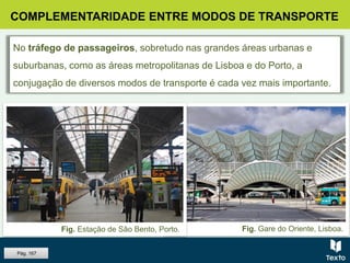 Fig. Gare do Oriente, Lisboa.
COMPLEMENTARIDADE ENTRE MODOS DE TRANSPORTE
No tráfego de passageiros, sobretudo nas grandes áreas urbanas e
suburbanas, como as áreas metropolitanas de Lisboa e do Porto, a
conjugação de diversos modos de transporte é cada vez mais importante.
Fig. Estação de São Bento, Porto.
Pág. 167
 