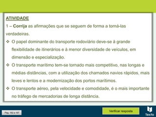 Pág. 162 a 167
Verificar resposta
ATIVIDADE
1 – Corrija as afirmações que se seguem de forma a torná-las
verdadeiras.
 O papel dominante do transporte rodoviário deve-se à grande
flexibilidade de itinerários e à menor diversidade de veículos, em
dimensão e especialização.
 O transporte marítimo tem-se tornado mais competitivo, nas longas e
médias distâncias, com a utilização dos chamados navios rápidos, mais
leves e lentos e a modernização dos portos marítimos.
 O transporte aéreo, pela velocidade e comodidade, é o mais importante
no tráfego de mercadorias de longa distância.
 