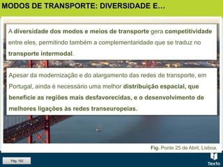 A diversidade dos modos e meios de transporte gera competitividade
entre eles, permitindo também a complementaridade que se traduz no
transporte intermodal.
Apesar da modernização e do alargamento das redes de transporte, em
Portugal, ainda é necessário uma melhor distribuição espacial, que
beneficie as regiões mais desfavorecidas, e o desenvolvimento de
melhores ligações às redes transeuropeias.
MODOS DE TRANSPORTE: DIVERSIDADE E…
Fig. Ponte 25 de Abril, Lisboa.
Pág. 162
 