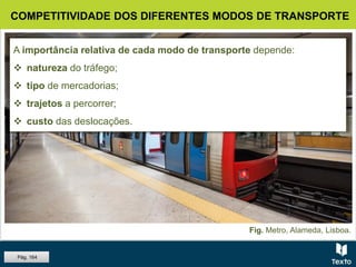 Fig. Metro, Alameda, Lisboa.
A importância relativa de cada modo de transporte depende:
 natureza do tráfego;
 tipo de mercadorias;
 trajetos a percorrer;
 custo das deslocações.
COMPETITIVIDADE DOS DIFERENTES MODOS DE TRANSPORTE
Pág. 164
 