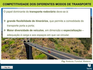 Fig. Rodovia, Funchal, Madeira.
COMPETITIVIDADE DOS DIFERENTES MODOS DE TRANSPORTE
O papel dominante do transporte rodoviário deve-se à:
 grande flexibilidade de itinerários, que permite a comodidade do
transporte porta a porta;
 Maior diversidade de veículos, em dimensão e especialização –
adequação à carga e aos espaços em que vai circular.
Pág. 164
 