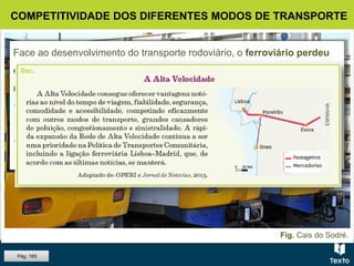 Fig. Cais do Sodré.
COMPETITIVIDADE DOS DIFERENTES MODOS DE TRANSPORTE
Face ao desenvolvimento do transporte rodoviário, o ferroviário perdeu
capacidade competitiva. Evidencia, porém, uma tendência de
recuperação no tráfego:
 suburbano, pela maior segurança e rapidez e pelo menor impacte
ambiental;
 inter-regional de passageiros, com o desenvolvimento da Alta
Velocidade.
Pág. 165
 