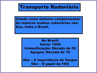 Transporte Rodoviário
Criado como sistema complementar.
As maiores malhas rodoviárias são:
Eua, Índia e Brasil.
No Brasil:
Inicio: 1926
Intensificação: Década de 50
Apogeu: Década de 70
Obs – A importância de Vargas
Obs – O papel de FHC
 