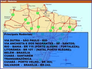Principais Rodovias:
VIA DUTRA – SÃO PAULO – RIO
VIA ANCHIETA E DOS IMIGRANTES – SP - SANTOS;
RIO – BAHIA - BR 116 (PORTO ALEGRE – FORTALEZA);
LITORÂNEA - BR 101 – (NATAL PORTO ALEGRE);
BELÉM - BRASÍLIA
CUABÁ – SANTARÉM
TRANSAMAZÔNICA
CUIABÁ – PORTO VELHO – BR 364;
SALVADOR - BRASÍLIA – BR-242.
 