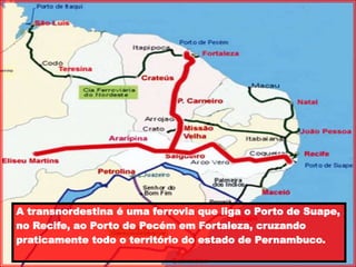 A transnordestina é uma ferrovia que liga o Porto de Suape,
no Recife, ao Porto de Pecém em Fortaleza, cruzando
praticamente todo o território do estado de Pernambuco.
 