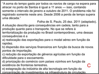 “A soma do tempo gasto por todos os navios de carga na espera para
atracar no porto de Santos é igual a 11 anos — isso, contando
somente o intervalo de janeiro a outubro de 2011. O problema não foi
registrado somente neste ano. Desde 2006 a perda de tempo supera
uma década.”
Folha de S. Paulo, 25 dez. 2011 (adaptado).
A situação descrita gera consequências em cadeia, tanto para a
produção quanto para o transporte. No que se refere à
territorialização da produção no Brasil contemporâneo, uma dessas
consequências é a
a) realocação das exportações para o modal aéreo em função da
rapidez.
b) dispersão dos serviços financeiros em função da busca de novos
pontos de importação.
c) redução da exportação de gêneros agrícolas em função da
dificuldade para o escoamento.
d) priorização do comércio com países vizinhos em função da
existência de fronteiras terrestres.
e) estagnação da indústria de alta tecnologia em função da
concentração de investimentos na infraestrutura de circulação.
C
 