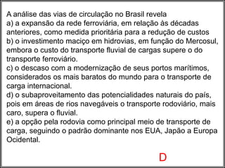 A análise das vias de circulação no Brasil revela
a) a expansão da rede ferroviária, em relação às décadas
anteriores, como medida prioritária para a redução de custos
b) o investimento maciço em hidrovias, em função do Mercosul,
embora o custo do transporte fluvial de cargas supere o do
transporte ferroviário.
c) o descaso com a modernização de seus portos marítimos,
considerados os mais baratos do mundo para o transporte de
carga internacional.
d) o subaproveitamento das potencialidades naturais do país,
pois em áreas de rios navegáveis o transporte rodoviário, mais
caro, supera o fluvial.
e) a opção pela rodovia como principal meio de transporte de
carga, seguindo o padrão dominante nos EUA, Japão a Europa
Ocidental.
D
 
