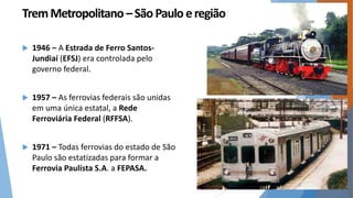 Trem Metropolitano – São Paulo e região 
 1946 – A Estrada de Ferro Santos- 
Jundiaí (EFSJ) era controlada pelo 
governo federal. 
 1957 – As ferrovias federais são unidas 
em uma única estatal, a Rede 
Ferroviária Federal (RFFSA). 
 1971 – Todas ferrovias do estado de São 
Paulo são estatizadas para formar a 
Ferrovia Paulista S.A. a FEPASA. 
 