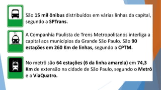 São 15 mil ônibus distribuídos em várias linhas da capital, 
segundo a SPTrans. 
A Companhia Paulista de Trens Metropolitanos interliga a 
capital aos municípios da Grande São Paulo. São 90 
estações em 260 Km de linhas, segundo a CPTM. 
No metrô são 64 estações (6 da linha amarela) em 74,3 
Km de extensão na cidade de São Paulo, segundo o Metrô 
e a ViaQuatro. 
 