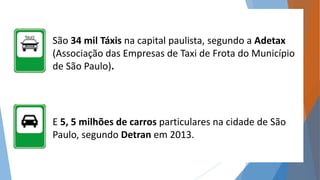 São 34 mil Táxis na capital paulista, segundo a Adetax 
(Associação das Empresas de Taxi de Frota do Município 
de São Paulo). 
E 5, 5 milhões de carros particulares na cidade de São 
Paulo, segundo Detran em 2013. 
 