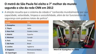 O metrô de São Paulo foi eleito o 7° melhor do mundo 
segundo o site da rede CNN em 2012 
 A eleição ressalta que o sistema da cidade é "conhecido mundialmente por sua 
capacidade, velocidade, limpeza e acessibilidade, além de ter funcionários de 
segurança com poderes totais de polícia“. 
Cidade País 
1. Guangzhou China 
2. Tóquio Japão 
3. Nova York Estados Unidos 
4. Madrid Espanha 
5. Montreal Canadá 
6. Paris França 
7. São Paulo Brasil 
8. Londres Inglaterra 
9. Singapura Península da Malásia 
Metrô de Guangzhou na China 
10. Copenhagen Dinamarca 
 