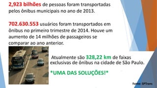 2,923 bilhões de pessoas foram transportadas 
pelos ônibus municipais no ano de 2013. 
702.630.553 usuários foram transportados em 
ônibus no primeiro trimestre de 2014. Houve um 
aumento de 14 milhões de passageiros se 
comparar ao ano anterior. 
Atualmente são 328,22 km de faixas 
exclusivas de ônibus na cidade de São Paulo. 
*UMA DAS SOLUÇÕES!* 
Fonte: SPTrans 
 