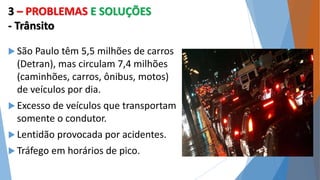 3 – PROBLEMAS E SOLUÇÕES 
- Trânsito 
 São Paulo têm 5,5 milhões de carros 
(Detran), mas circulam 7,4 milhões 
(caminhões, carros, ônibus, motos) 
de veículos por dia. 
 Excesso de veículos que transportam 
somente o condutor. 
 Lentidão provocada por acidentes. 
 Tráfego em horários de pico. 
 