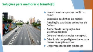 Soluções para melhorar o trânsito(!) 
 Investir em transportes públicos 
como: 
- Expansão das linhas do metrô; 
- Ampliação das faixas exclusivas de 
ônibus; 
- Aumento da integração dos 
sistemas modais; 
- Construir mais ciclovias na capital. 
 Criação de um pedágio urbano para 
carros na região central 
 Descentralização das empresas 
 