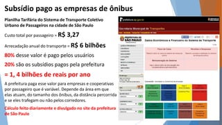 Subsídio pago as empresas de ônibus 
Planilha Tarifária do Sistema de Transporte Coletivo 
Urbano de Passageiros na cidade de São Paulo 
Custo total por passageiro = R$ 3,27 
Arrecadação anual do transporte = R$ 6 bilhões 
80% desse valor é pago pelos usuários 
20% são os subsídios pagos pela prefeitura 
= 1, 4 bilhões de reais por ano 
A prefeitura paga esse valor para empresas e cooperativas 
por passageiro que é variável. Depende da área em que 
elas atuam, do tamanho dos ônibus, da distância percorrida 
e se eles trafegam ou não pelos corredores. 
Cálculo feito diariamente e divulgado no site da prefeitura 
de São Paulo 
 