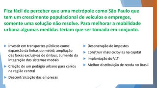 Fica fácil de perceber que uma metrópole como São Paulo que 
tem um crescimento populacional de veículos e empregos, 
somente uma solução não resolve. Para melhorar a mobilidade 
urbana algumas medidas teriam que ser tomada em conjunto. 
 Investir em transportes públicos como: 
expansão da linhas do metrô; ampliação 
das faixas exclusivas de ônibus; aumento da 
integração dos sistemas modais 
 Criação de um pedágio urbano para carros 
na região central 
 Descentralização das empresas 
 Desoneração de impostos 
 Construir mais ciclovias na capital 
 Implantação do VLT 
 Melhor distribuição de renda no Brasil 
 
